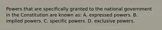 Powers that are specifically granted to the national government in the Constitution are known as: A. expressed powers. B. implied powers. C. specific powers. D. exclusive powers.