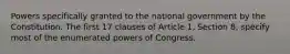 Powers specifically granted to the national government by the Constitution. The first 17 clauses of Article 1, Section 8, specify most of the enumerated powers of Congress.