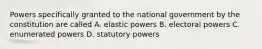 Powers specifically granted to the national government by the constitution are called A. elastic powers B. electoral powers C. enumerated powers D. statutory powers