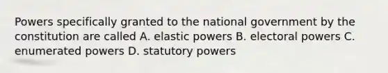 Powers specifically granted to the national government by the constitution are called A. elastic powers B. electoral powers C. enumerated powers D. statutory powers