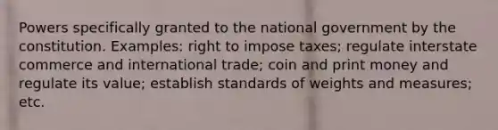 Powers specifically granted to the national government by the constitution. Examples: right to impose taxes; regulate interstate commerce and international trade; coin and print money and regulate its value; establish standards of weights and measures; etc.