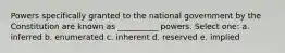 Powers specifically granted to the national government by the Constitution are known as __________ powers. Select one: a. inferred b. enumerated c. inherent d. reserved e. implied