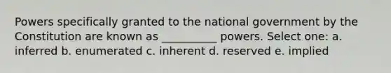 Powers specifically granted to the national government by the Constitution are known as __________ powers. Select one: a. inferred b. enumerated c. inherent d. reserved e. implied