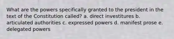 What are the powers specifically granted to the president in the text of the Constitution called? a. direct investitures b. articulated authorities c. expressed powers d. manifest prose e. delegated powers