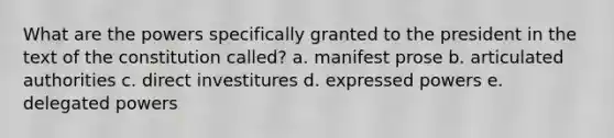 What are the powers specifically granted to the president in the text of the constitution called? a. manifest prose b. articulated authorities c. direct investitures d. expressed powers e. delegated powers