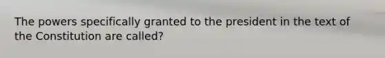 The powers specifically granted to the president in the text of the Constitution are called?