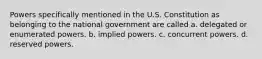 Powers specifically mentioned in the U.S. Constitution as belonging to the national government are called a. delegated or enumerated powers. b. implied powers. c. concurrent powers. d. reserved powers.