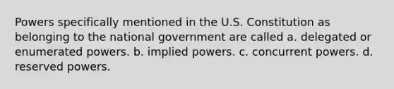 Powers specifically mentioned in the U.S. Constitution as belonging to the national government are called a. delegated or enumerated powers. b. implied powers. c. concurrent powers. d. reserved powers.