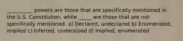 __________ powers are those that are specifically mentioned in the U.S. Constitution, while _____ are those that are not specifically mentioned. a) Declared, undeclared b) Enumerated, implied c) Inferred, understood d) Implied, enumerated