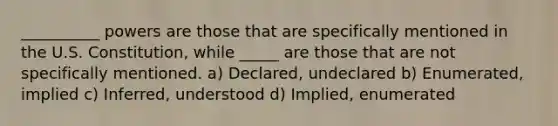 __________ powers are those that are specifically mentioned in the U.S. Constitution, while _____ are those that are not specifically mentioned. a) Declared, undeclared b) Enumerated, implied c) Inferred, understood d) Implied, enumerated