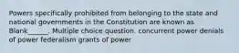 Powers specifically prohibited from belonging to the state and national governments in the Constitution are known as Blank______. Multiple choice question. concurrent power denials of power federalism grants of power