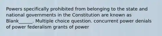 Powers specifically prohibited from belonging to the state and national governments in the Constitution are known as Blank______. Multiple choice question. concurrent power denials of power federalism grants of power