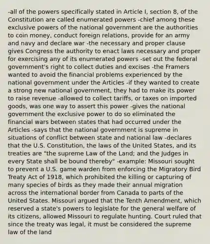 -all of the powers specifically stated in Article I, section 8, of the Constitution are called enumerated powers -chief among these exclusive powers of the national government are the authorities to coin money, conduct foreign relations, provide for an army and navy and declare war -the necessary and proper clause gives Congress the authority to enact laws necessary and proper for exercising any of its enumerated powers -set out the federal government's right to collect duties and excises -the Framers wanted to avoid the financial problems experienced by the national government under the Articles -if they wanted to create a strong new national government, they had to make its power to raise revenue -allowed to collect tariffs, or taxes on imported goods, was one way to assert this power -gives the national government the exclusive power to do so eliminated the financial wars between states that had occurred under the Articles -says that the national government is supreme in situations of conflict between state and national law -declares that the U.S. Constitution, the laws of the United States, and its treaties are "the supreme Law of the Land; and the Judges in every State shall be bound thereby" -example: Missouri sought to prevent a U.S. game warden from enforcing the Migratory Bird Treaty Act of 1918, which prohibited the killing or capturing of many species of birds as they made their annual migration across the international border from Canada to parts of the United States. Missouri argued that the Tenth Amendment, which reserved a state's powers to legislate for the general welfare of its citizens, allowed Missouri to regulate hunting. Court ruled that since the treaty was legal, it must be considered the supreme law of the land