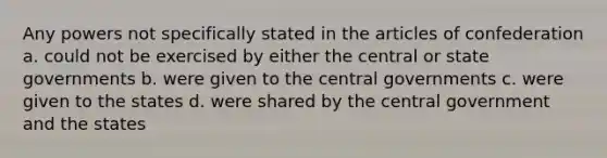 Any powers not specifically stated in the articles of confederation a. could not be exercised by either the central or state governments b. were given to the central governments c. were given to the states d. were shared by the central government and the states