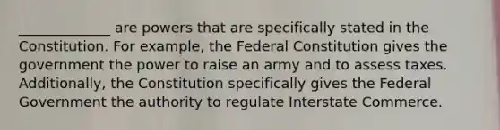 _____________ are powers that are specifically stated in the Constitution. For example, the Federal Constitution gives the government the power to raise an army and to assess taxes. Additionally, the Constitution specifically gives the Federal Government the authority to regulate Interstate Commerce.