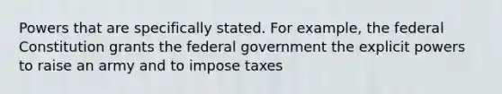 Powers that are specifically stated. For example, the federal Constitution grants the federal government the explicit powers to raise an army and to impose taxes