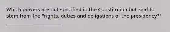 Which powers are not specified in the Constitution but said to stem from the "rights, duties and obligations of the presidency?" _______________________