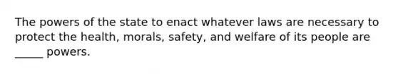 The powers of the state to enact whatever laws are necessary to protect the health, morals, safety, and welfare of its people are _____ powers.