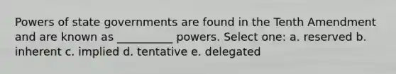 Powers of state governments are found in the Tenth Amendment and are known as __________ powers. Select one: a. reserved b. inherent c. implied d. tentative e. delegated