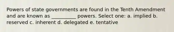 Powers of state governments are found in the Tenth Amendment and are known as __________ powers. Select one: a. implied b. reserved c. inherent d. delegated e. tentative