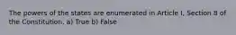 The powers of the states are enumerated in Article I, Section 8 of the Constitution. a) True b) False