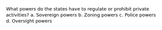 What powers do the states have to regulate or prohibit private activities? a. Sovereign powers b. Zoning powers c. Police powers d. Oversight powers