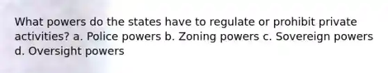 What powers do the states have to regulate or prohibit private activities? a. Police powers b. Zoning powers c. Sovereign powers d. Oversight powers