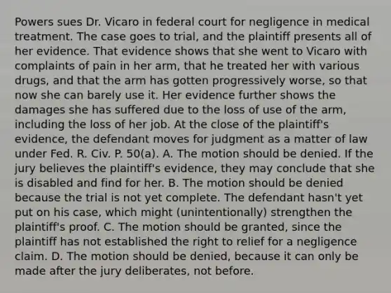 Powers sues Dr. Vicaro in federal court for negligence in medical treatment. The case goes to trial, and the plaintiff presents all of her evidence. That evidence shows that she went to Vicaro with complaints of pain in her arm, that he treated her with various drugs, and that the arm has gotten progressively worse, so that now she can barely use it. Her evidence further shows the damages she has suffered due to the loss of use of the arm, including the loss of her job. At the close of the plaintiff's evidence, the defendant moves for judgment as a matter of law under Fed. R. Civ. P. 50(a). A. The motion should be denied. If the jury believes the plaintiff's evidence, they may conclude that she is disabled and find for her. B. The motion should be denied because the trial is not yet complete. The defendant hasn't yet put on his case, which might (unintentionally) strengthen the plaintiff's proof. C. The motion should be granted, since the plaintiff has not established the right to relief for a negligence claim. D. The motion should be denied, because it can only be made after the jury deliberates, not before.