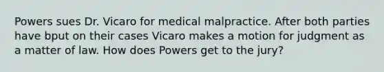 Powers sues Dr. Vicaro for medical malpractice. After both parties have bput on their cases Vicaro makes a motion for judgment as a matter of law. How does Powers get to the jury?