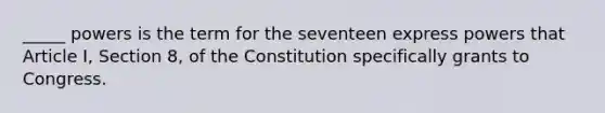 _____ powers is the term for the seventeen express powers that Article I, Section 8, of the Constitution specifically grants to Congress.