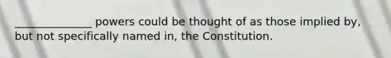 ______________ powers could be thought of as those implied by, but not specifically named in, the Constitution.