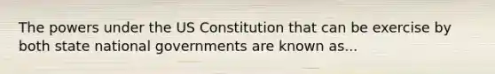 The powers under the US Constitution that can be exercise by both state national governments are known as...