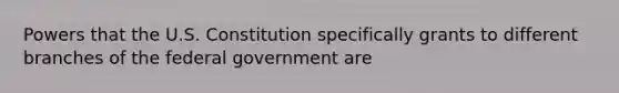 Powers that the U.S. Constitution specifically grants to different branches of the federal government are