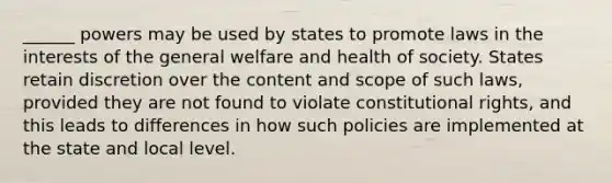 ______ powers may be used by states to promote laws in the interests of the general welfare and health of society. States retain discretion over the content and scope of such laws, provided they are not found to violate constitutional rights, and this leads to differences in how such policies are implemented at the state and local level.