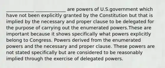 ____________ _____________ are <a href='https://www.questionai.com/knowledge/kKSx9oT84t-powers-of' class='anchor-knowledge'>powers of</a> U.S.government which have not been explicitly granted by the Constitution but that is implied by the necessary and proper clause to be delegated for the purpose of carrying out the enumerated powers.These are important because it shows specifically what powers explicitly belong to Congress. Powers derived from the enumerated powers and the necessary and proper clause. These powers are not stated specifically but are considered to be reasonably implied through the exercise of delegated powers.