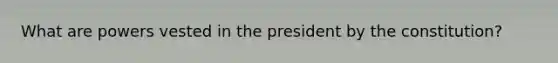 What are powers vested in the president by the constitution?