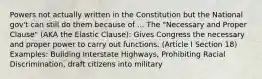 Powers not actually written in the Constitution but the National gov't can still do them because of ... The "Necessary and Proper Clause" (AKA the Elastic Clause): Gives Congress the necessary and proper power to carry out functions. (Article I Section 18) Examples: Building Interstate Highways, Prohibiting Racial Discrimination, draft citizens into military