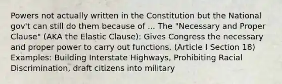 Powers not actually written in the Constitution but the National gov't can still do them because of ... The "Necessary and Proper Clause" (AKA the Elastic Clause): Gives Congress the necessary and proper power to carry out functions. (Article I Section 18) Examples: Building Interstate Highways, Prohibiting Racial Discrimination, draft citizens into military