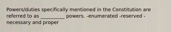 Powers/duties specifically mentioned in the Constitution are referred to as __________ powers. -enumerated -reserved -necessary and proper