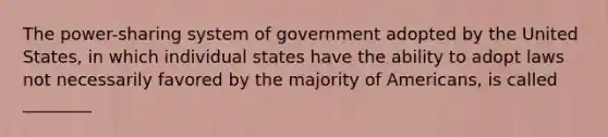 The power-sharing system of government adopted by the United States, in which individual states have the ability to adopt laws not necessarily favored by the majority of Americans, is called ________