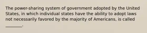 The power-sharing system of government adopted by the United States, in which individual states have the ability to adopt laws not necessarily favored by the majority of Americans, is called ________.