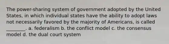 The power-sharing system of government adopted by the United States, in which individual states have the ability to adopt laws not necessarily favored by the majority of Americans, is called ________. a. federalism b. the conflict model c. the consensus model d. the dual court system