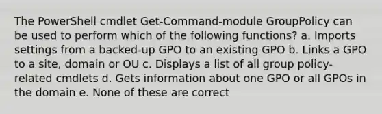 The PowerShell cmdlet Get-Command-module GroupPolicy can be used to perform which of the following functions? a. Imports settings from a backed-up GPO to an existing GPO b. Links a GPO to a site, domain or OU c. Displays a list of all group policy-related cmdlets d. Gets information about one GPO or all GPOs in the domain e. None of these are correct