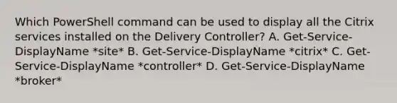 Which PowerShell command can be used to display all the Citrix services installed on the Delivery Controller? A. Get-Service-DisplayName *site* B. Get-Service-DisplayName *citrix* C. Get-Service-DisplayName *controller* D. Get-Service-DisplayName *broker*