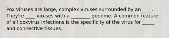 Pox viruses are large, complex viruses surrounded by an ____. They're ____ viruses with a ________ genome. A common feature of all poxvirus infections is the specificity of the virus for _____ and connective tissues.