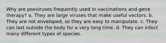 Why are poxviruses frequently used in vaccinations and gene therapy? a. They are large viruses that make useful vectors. b. They are not enveloped, so they are easy to manipulate. c. They can last outside the body for a very long time. d. They can infect many different types of species.