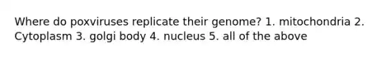 Where do poxviruses replicate their genome? 1. mitochondria 2. Cytoplasm 3. golgi body 4. nucleus 5. all of the above