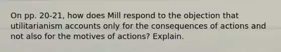 On pp. 20-21, how does Mill respond to the objection that utilitarianism accounts only for the consequences of actions and not also for the motives of actions? Explain.