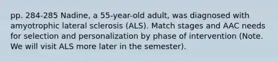 pp. 284-285 Nadine, a 55-year-old adult, was diagnosed with amyotrophic lateral sclerosis (ALS). Match stages and AAC needs for selection and personalization by phase of intervention (Note. We will visit ALS more later in the semester).