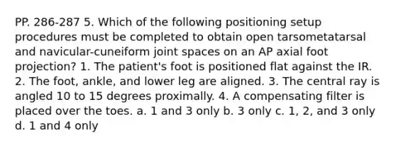 PP. 286-287 5. Which of the following positioning setup procedures must be completed to obtain open tarsometatarsal and navicular-cuneiform joint spaces on an AP axial foot projection? 1. The patient's foot is positioned flat against the IR. 2. The foot, ankle, and lower leg are aligned. 3. The central ray is angled 10 to 15 degrees proximally. 4. A compensating filter is placed over the toes. a. 1 and 3 only b. 3 only c. 1, 2, and 3 only d. 1 and 4 only